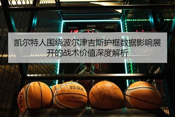 凯尔特人围绕波尔津吉斯护框数据影响展开的战术价值深度解析