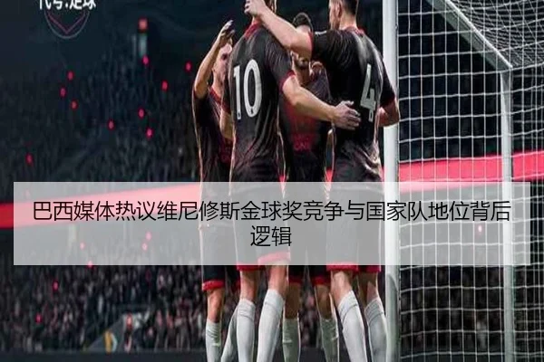 巴西媒体热议维尼修斯金球奖竞争与国家队地位背后逻辑