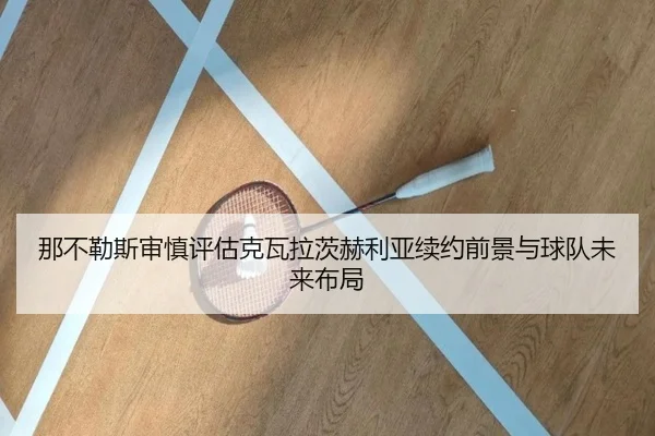 那不勒斯审慎评估克瓦拉茨赫利亚续约前景与球队未来布局