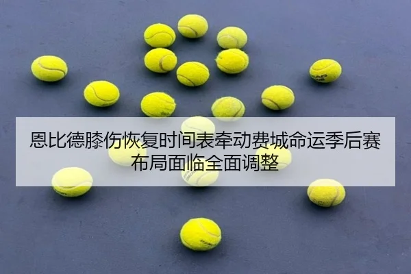 恩比德膝伤恢复时间表牵动费城命运季后赛布局面临全面调整
