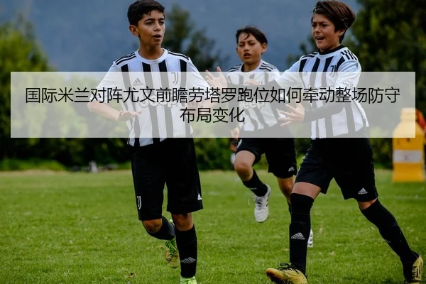 国际米兰对阵尤文前瞻劳塔罗跑位如何牵动整场防守布局变化