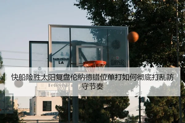 快船险胜太阳复盘伦纳德错位单打如何彻底打乱防守节奏